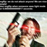 J o h n W i c k W a n t s T o K n o w Y o u r L o c a t i o n | Imgflip: we do not attack anyone! We are nice
people!
Also imgflip when someone uses light mode
for 0.000000000000017 seconds: | image tagged in john wick,memes,funny,funny memes,imgflip,so true memes | made w/ Imgflip meme maker