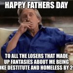 I Just Want to Know the Genesis of that Fairy Tale? | HAPPY FATHERS DAY; TO ALL THE LOSERS THAT MADE UP FANTASIES ABOUT ME BEING BROKE DESTITUTE AND HOMELESS BY 2010 | image tagged in gordon gecko | made w/ Imgflip meme maker