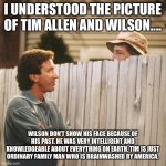 Tim Allen | I UNDERSTOOD THE PICTURE OF TIM ALLEN AND WILSON.... WILSON DON’T SHOW HIS FACE BECAUSE OF HIS PAST. HE WAS VERY INTELLIGENT AND KNOWLEDGEABLE ABOUT EVERYTHING ON EARTH. TIM IS JUST ORDINARY FAMILY MAN WHO IS BRAINWASHED BY AMERICA. | image tagged in tim allen,past,ordinary,intelligent,brainwashed,america | made w/ Imgflip meme maker