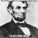 Abraham Lincoln  | "I TO SEE A MAN PROUD OF THE PLACE IN WHICH HE LIVES. I TO SEE A MAN LIVE SO THAT HIS PLACE WILL BE PROUD OF HIM." 
‐ ABRAHAM LINCOLN | image tagged in abraham lincoln | made w/ Imgflip meme maker
