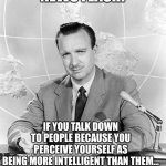 Newsflash | NEWS FLASH! IF YOU TALK DOWN TO PEOPLE BECAUSE YOU PERCEIVE YOURSELF AS BEING MORE INTELLIGENT THAN THEM…
YOU’RE AN IDIOT | image tagged in newsflash | made w/ Imgflip meme maker