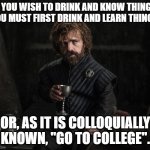 There You Will Learn Such Things As How To Use "Colloquially" As A Euphemism For "Euphemistically" | IF YOU WISH TO DRINK AND KNOW THINGS, YOU MUST FIRST DRINK AND LEARN THINGS. OR, AS IT IS COLLOQUIALLY KNOWN, "GO TO COLLEGE". | image tagged in tyrion lannister game of thrones,drinking,college,alcohol,learning,knowledge | made w/ Imgflip meme maker