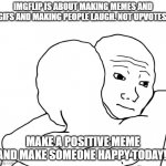 Make someone happy!!! | IMGFLIP IS ABOUT MAKING MEMES AND GIFS AND MAKING PEOPLE LAUGH. NOT UPVOTES. MAKE A POSITIVE MEME AND MAKE SOMEONE HAPPY TODAY! | image tagged in memes,i know that feel bro,oh wow are you actually reading these tags | made w/ Imgflip meme maker