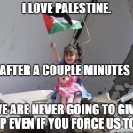 Palestine is better than Israel | I LOVE PALESTINE. AFTER A COUPLE MINUTES; WE ARE NEVER GOING TO GIVE UP EVEN IF YOU FORCE US TO! | image tagged in hath not a palestinian eyes | made w/ Imgflip meme maker