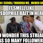 Seriously... watch who you talk to on here kids. not everyone is who they say. Be careful please | IT SMELL LIKE PEDOPHILE BAIT IN HERE NO WONDER THIS STREAM HAS SO MANY FOLLOWERS WHEN I SCROLL THROUGH MS_MEMER GROUP | image tagged in it smell like,hide yo kids hide yo wife,fake people,pedophiles,memes,be careful | made w/ Imgflip meme maker