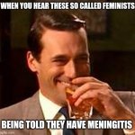 They'll probably find a way to try and call it sexist. | WHEN YOU HEAR THESE SO CALLED FEMINISTS; BEING TOLD THEY HAVE MENINGITIS | image tagged in jon hamm mad men,feminazi,stupid people | made w/ Imgflip meme maker