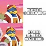 annoying, aint it? | ME WHEN IM  LOOKING AT THE TV; MY OLDER SISTER ASKS ME SOMETHING | image tagged in annoyed dedede | made w/ Imgflip meme maker
