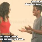 Brother ask sister the money question. | Question,How come you always have money and I don't? Answer, That's simple.I have a boyfriend and you have a girlfriend.... | image tagged in brother ask sister the money question | made w/ Imgflip meme maker