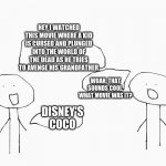 exaggerating movies is fun | HEY I WATCHED THIS MOVIE WHERE A KID IS CURSED AND PLUNGED INTO THE WORLD OF THE DEAD AS HE TRIES TO AVENGE HIS GRANDFATHER; WOAH, THAT SOUNDS COOL. WHAT MOVIE WAS IT? DISNEY'S COCO | image tagged in 2 people talking | made w/ Imgflip meme maker