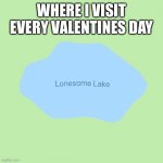 Valentine’s Day lonely | WHERE I VISIT EVERY VALENTINES DAY | image tagged in lonesome lake,valentine's day,forever alone | made w/ Imgflip meme maker
