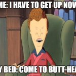 Come to butthead | ME: I HAVE TO GET UP NOW; MY BED: COME TO BUTT-HEAD | image tagged in come to butthead | made w/ Imgflip meme maker