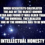 When stuff doesn't add up, don't start inventing stuff to make it fit. Figure out where's the error. | WHEN SCIENTISTS CALCULATED THE AGE OF THE OLDEST KNOWN STAR AND FOUND IT WAS OLDER THAN THE UNIVERSE, THEY REALIZED THAT ONE OF THE NUMBERS HAS TO BE WRONG. INTELLECTUAL HONESTY | image tagged in stars,truth,science,facts,reason,logic | made w/ Imgflip meme maker