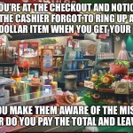The Price of Integrity | YOU’RE AT THE CHECKOUT AND NOTICE THE CASHIER FORGOT TO RING UP A TWO-DOLLAR ITEM WHEN YOU GET YOUR TOTAL; DO YOU MAKE THEM AWARE OF THE MISTAKE
OR DO YOU PAY THE TOTAL AND LEAVE | image tagged in grocery store,integrity,honesty,memes | made w/ Imgflip meme maker