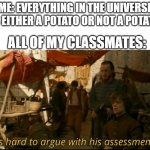 it is very hard because it is true | ME: EVERYTHING IN THE UNIVERSE IS EITHER A POTATO OR NOT A POTATO; ALL OF MY CLASSMATES: | image tagged in it's hard to argue with his assessment | made w/ Imgflip meme maker