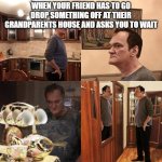 Quentin Tarantino what is life | WHEN YOUR FRIEND HAS TO GO DROP SOMETHING OFF AT THEIR GRANDPARENTS HOUSE AND ASKS YOU TO WAIT | image tagged in quentin tarantino what is life | made w/ Imgflip meme maker