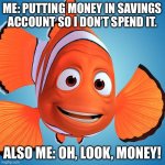 nemo1 | ME: PUTTING MONEY IN SAVINGS ACCOUNT SO I DON’T SPEND IT. ALSO ME: OH, LOOK, MONEY! | image tagged in nemo1 | made w/ Imgflip meme maker