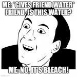 You Don't Say | ME: *GIVES FRIEND WATER*
FRIEND: IS THIS WATER? ME: NO, IT'S BLEACH! | image tagged in you don't say,memes,funny | made w/ Imgflip meme maker