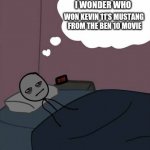Man thinking in bed awake | I WONDER WHO WON KEVIN 11'S MUSTANG
 FROM THE BEN 10 MOVIE | image tagged in man thinking in bed awake | made w/ Imgflip meme maker