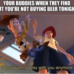 I dont want to play with you anymore | YOUR BUDDIES WHEN THEY FIND OUT YOU'RE NOT BUYING BEER TONIGHT | image tagged in i dont want to play with you anymore | made w/ Imgflip meme maker