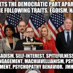 Democrat self love | WHAT SETS THE DEMOCRATIC PART APART? THEY ALL HAVE THE FOLLOWING TRAITS. EGOISM, NARCISSISM, SADISM, SELF-INTEREST, SPITEFULNESS, MORAL DISENGAGEMENT, MACHIAVELLIANISM, PSYCHOLOGICAL ENTITLEMENT, PSYCHOPATHY BEHAVIOR.  JMHO---GEO | image tagged in house democrats | made w/ Imgflip meme maker