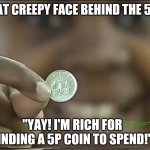 That creepy face behind the 5p coin | THAT CREEPY FACE BEHIND THE 5P... "YAY! I'M RICH FOR FINDING A 5P COIN TO SPEND!" | image tagged in that creepy face behind the coin,bbc schools numbertime,numbertime money,creepy,creepy smile,creepy face | made w/ Imgflip meme maker