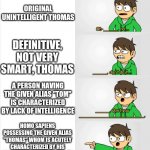 classic STUPID tom | CLASSIC STUPID TOM; ORIGINAL UNINTELLIGENT THOMAS; DEFINITIVE, NOT VERY SMART, THOMAS; A PERSON HAVING THE GIVEN ALIAS "TOM" IS CHARACTERIZED BY LACK OF INTELLIGENCE; HOMO SAPIENS POSSESSING THE GIVEN ALIAS "THOMAS" WHOM IS ACUTELY CHARACTERIZED BY HIS LACK OF INTELLECTUAL ABILITY; A HOMO SAPIEN GIVEN THE POSSESSED ALIAS, "THOMAS" WHOM IS CHARACTERIZED BY LACK OF ABILITY TO BE SMART | image tagged in tom vs edd,stupid tom | made w/ Imgflip meme maker