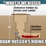 saddam hussien hiding place | WHAT IF WE KISSED; IN SADDAM HUSSIEN'S HIDING PLACE | image tagged in saddam hussien hiding place,funny,memes | made w/ Imgflip meme maker