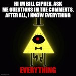 bill cipher says | HI IM BILL CIPHER. ASK ME QUESTIONS IN THE COMMENTS. AFTER ALL, I KNOW EVERYTHING EVERYTHING | image tagged in bill cipher says | made w/ Imgflip meme maker