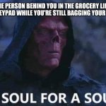 Feeling Bagged | WHEN THE PERSON BEHIND YOU IN THE GROCERY LINE TAKES OVER THE KEYPAD WHILE YOU'RE STILL BAGGING YOUR GROCERIES | image tagged in a soul for a soul | made w/ Imgflip meme maker