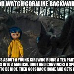 Coraline | IF YOU WATCH CORALINE BACKWARDS... IT'S ABOUT A YOUNG GIRL WHO RUINS A TEA PARTY, GOES INTO A MAGICAL DOOR AND CONVINCES A SPIDER THING TO BE NICE, THEN GOES BACK HOME AND GETS BORED. | image tagged in coraline | made w/ Imgflip meme maker