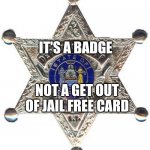 To Protect And To Serve | IT'S A BADGE; NOT A GET OUT OF JAIL FREE CARD; HOW CAN YOU UPHOLD THE LAWS IF YOU'RE BREAKING THEM? | image tagged in badge,memes,cops,police brutality,the police,get out of jail free card monopoly | made w/ Imgflip meme maker