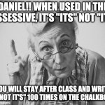 scolding | DANIEL!! WHEN USED IN THE POSSESSIVE, IT'S "ITS" NOT "IT'S"; YOU WILL STAY AFTER CLASS AND WRITE "ITS NOT IT'S" 100 TIMES ON THE CHALKBOARD | image tagged in scolding,its not it's | made w/ Imgflip meme maker