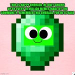 Happy emerald | THIS IS HAPPY EMERALD. HE ONLY SHOWS UP BY EVERY 10 MILLION MEMES MADE BY THE COMMUNITY. REMEMBER THIS EMERALD, FOR HE IS RARE | image tagged in rare | made w/ Imgflip meme maker