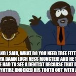 South park chef parents | AND I SAID, WHAT DO YOU NEED TREE FITTY FOR YA DAMN LOCH NESS MONSTER! AND HE TOLD ME HE HAD TO SEE A DENTIST BECAUSE THAT DAMN DREW MCYNTIRE KNOCKED HIS TOOTH OUT WITH A SWORD! | image tagged in south park chef parents | made w/ Imgflip meme maker