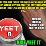 All you have to do is yeet it | THEY TOLD HIM, "DON'T YOU EVER COME AROUND HERE"
"DON'T WANNA SEE YOUR FACE, YOU BETTER DISAPPEAR"
THE FIRE'S IN THEIR EYES AND THEIR WORDS ARE REALLY CLEAR
SO.... MICHAEL JACKSON
PARODIES  VOL. 666 FOR KIDS!! IT; JUST YEET IT | image tagged in yeet nut button,michael jackson,yeet | made w/ Imgflip meme maker