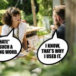 Two People Talking | “HATE”
IS SUCH A
STRONG WORD. I KNOW,
THAT’S WHY
I USED IT. | image tagged in two people talking,hate,funny memes | made w/ Imgflip meme maker