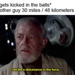 Disturbance in the force | Guy: *gets kicked in the balls*
Every other guy 30 miles / 48 kilometers away:; I've felt a disturbance in the force... | image tagged in disturbance in the force | made w/ Imgflip meme maker