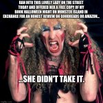 twisted sister | RAN INTO THIS LOVELY LADY ON THE STREET TODAY AND OFFERED HER A FREE COPY OF MY BOOK HALLOWEEN NIGHT ON MONSTER ISLAND IN EXCHANGE FOR AN HONEST REVIEW ON GOODREADS OR AMAZON... ...SHE DIDN'T TAKE IT. | image tagged in twisted sister | made w/ Imgflip meme maker