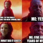 This was before Shazam BTW. | ME: YES. YOUTUBE: SO YOU FINALLY FOUND THE SONG YOU WERE LOOKING FOR? ME: FIVE OR SO YEARS OF MY LIFE. YOUTUBE: WHAT DID IT COST? | image tagged in what did it cost | made w/ Imgflip meme maker