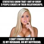 Cheat | STATISTICS SHOW THAT 1 OUT OF EVERY 3 PEOPLE CHEATS IN THEIR RELATIONSHIPS. I CAN’T FIGURE OUT IF IT IS MY HUSBAND, OR MY BOYFRIEND. | image tagged in dumb blonde | made w/ Imgflip meme maker