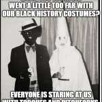 Northram | DUDE, YOU THINK WE WENT A LITTLE TOO FAR WITH OUR BLACK HISTORY COSTUMES? EVERYONE IS STARING AT US WITH TORCHES AND PITCHFORKS. | image tagged in northram | made w/ Imgflip meme maker