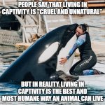 Captivity Rocks! | PEOPLE SAY THAT LIVING IN CAPTIVITY IS "CRUEL AND UNNATURAL"; BUT IN REALITY, LIVING IN CAPTIVITY IS THE BEST AND MOST HUMANE WAY AN ANIMAL CAN LIVE | image tagged in captivity is awesome | made w/ Imgflip meme maker