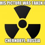 CHERNOBYL | THIS PICTURE WAS TAKEN IN; CHERNOBYL, RUSSIA | image tagged in radiation | made w/ Imgflip meme maker
