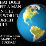 the world | FOR WHAT DOES 
IT PROFIT A MAN 
TO GAIN THE
WHOLE WORLD 
AND FORFEIT 
HIS SOUL? MATTHEW 16:26
MARK 8:36
LUKE 9:25 | image tagged in religious meme,spiritual meme,world,matthew 16-26,mark 8-36,luke 9-25 | made w/ Imgflip meme maker
