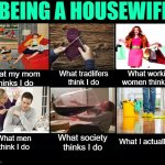 Being a Housewife: What I Do | BEING A HOUSEWIFE; What working women think I do; What my mom 
thinks I do; What tradlifers think I do; What I actually do; What society thinks I do; What men think I do | image tagged in what people think i do blank template,housewife,humor,housework,so true memes,marriage | made w/ Imgflip meme maker