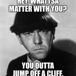 Moe frowning | HEY, WHATTSA MATTER WITH YOU? YOU OUTTA JUMP OFF A CLIFF. | image tagged in angry moe,funny | made w/ Imgflip meme maker