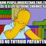 Thyroid issues | I LOVE HOW PEOPLE UNDERSTAND THAT THYROID DISEASE IS A LIFE ALTERING CHRONIC ILLNESS; SAID NO THYROID PATIENT EVER | image tagged in homer head in hands | made w/ Imgflip meme maker