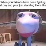 friends | When your friends have been fighting all day and your just standing there like. | image tagged in plane sad | made w/ Imgflip meme maker