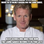 please... do it | HEY. GORDON RAMSAY IS IN A GOOD MOOD. HE IS CALMLY ASKING FOR THE LAMB SAUCE. KEEP SCROLLING AND FIND HIM THE LAMB SAUCE BEFORE IT IS TOO LATE | image tagged in chef gordon ramsay,gordon ramsay,lamb sauce,memes,keep scrolling,wheres the lamb sauce | made w/ Imgflip meme maker