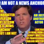 So Sayith His Very Well Paid Attorneys | THE CHARACTER I PLAY ON MY SITCOM IS A "NEWS ANCHOR" BUT I AM NOT; I AM NOT A NEWS ANCHOR; I AM JUST ANOTHER ACTOR; I AM PAID TO READ FROM A SCRIPT WRITTEN BY PROFESSIONAL TABLOID WRITERS | image tagged in tucker carlson,memes,actors,anchorman,freedom of speech,bad actor | made w/ Imgflip meme maker